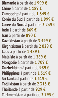 Birmanie à partir de 1 999 €  Chine à partir de 1 189 €  Cambodge à partir de 1 349 €  Corée du Sud à partir de 1 999 €  Corée du Nord à partir de 3 239 €  Inde à partir de 869 €  Iran à partir de 890 €  Kazakhstan à partir de 3 499 €  Kirghizistan à partir de 2 029 €  Laos à partir de 1 489 €  Malaisie à partir de 1 289 €  Mongolie à partir de 1 709 €  Ouzbekistan à partir de 989 €  Philippines à partir de 1 319 €  Sri Lanka à partir de 1 519 €  Tadjikistan à partir de 2 315 €  Thailande à partir de 929 €  Turkmenistan à partir de 3 795 €