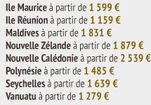 Ile Maurice à partir de 1 599 €  Ile Réunion à partir de 1 159 €  Maldives à partir de 1 831 €  Nouvelle Zélande à partir de 1 879 €  Nouvelle Calédonie à partir de 2 539 €  Polynésie à partir de 1 485 €  Seychelles à partir de 1 639 €  Vanuatu à partir de 1 279 €