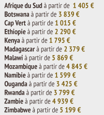 Afrique du Sud à partir de 1 405 €  Botswana à partir de 3 839 €  Cap Vert à partir de 1 015 €  Ethiopie à partir de 2 290 €  Kenya à partir de 1 795 €  Madagascar à partir de 2 379 €  Malawi à partir de 5 869 €  Mozambique à partir de 4 845 €  Namibie à partir de 1 599 €  Ouganda à partir de 3 425 €  Rwanda à partir de 3 799 €  Zambie à partir de 4 939 €  Zimbabwe à partir de 5 199 €