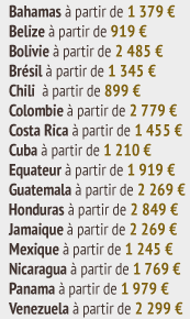 Bahamas à partir de 1 379 €  Belize à partir de 919 €  Bolivie à partir de 2 485 €  Brésil à partir de 1 345 €  Chili à partir de 899 €  Colombie à partir de 2 779 €  Costa Rica à partir de 1 455 €  Cuba à partir de 1 210 €  Equateur à partir de 1 919 €  Guatemala à partir de 2 269 €  Honduras à partir de 2 849 €  Jamaique à partir de 2 269 €  Mexique à partir de 1 245 €  Nicaragua à partir de 1 769 €  Panama à partir de 1 979 €  Venezuela à partir de 2 299 €