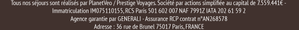 Tous nos séjours sont réalisés par PlanetVeo / Prestige Voyages. Société par actions simplifiée au capital de 7.559.441€ -   Immatriculation IM075110155, RCS Paris 501 602 007 NAF 7991Z IATA 202 61 59 2  Agence garantie par GENERALI - Assurance RCP contrat n°AN268578  Adresse : 36 rue de Brunel 75017 Paris, FRANCE